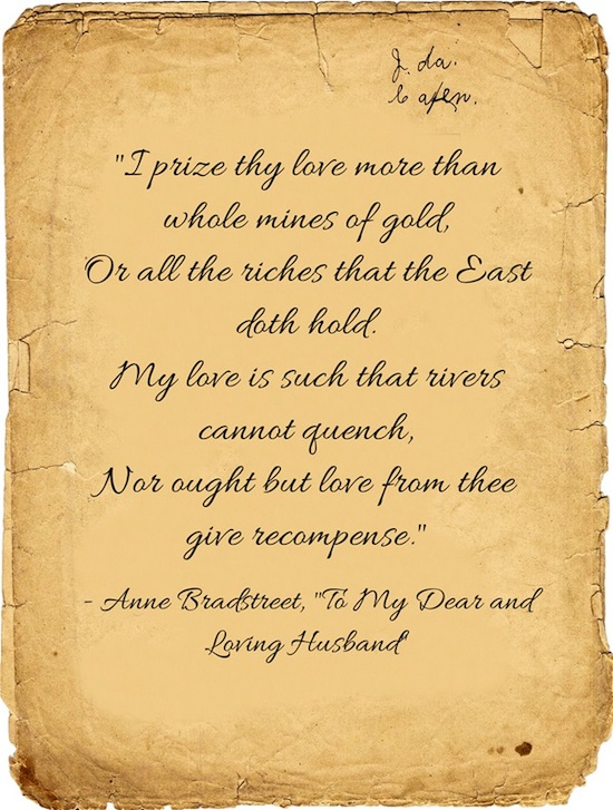 Lines from To My Dear and Loving Husband by Anne Bradstreet: I prize thy love more than whole mines of gold, Or all the riches that the East doth hold. My love is such that rivers cannot quench, Nor ought but love from thee give recompense