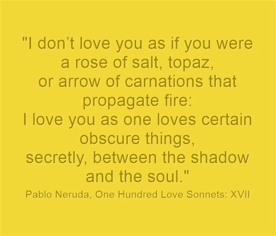Text from Pablo Neruda's One Hundred Love Sonnets: XVII \"I love you as one loves certain obscure things, secretly, between the shadow and the soul.