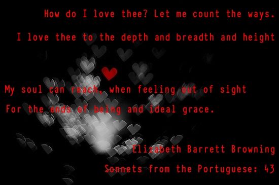 How do I love thee? Let me count the ways. I love thee to the depth and breadth and height My soul can reach, when feeling out of sight For the ends of being and ideal grace. -- Elizabeth Barrett Browning