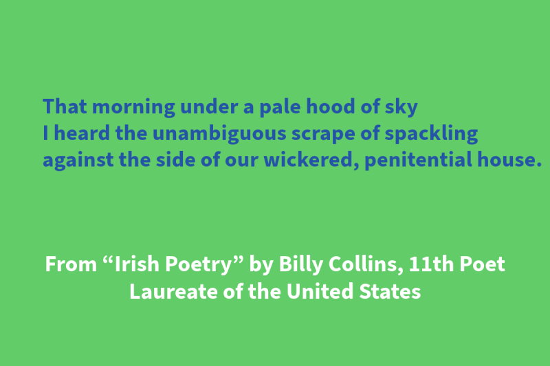 Green graphic with blue and white text that says: “That morning under a pale hood of sky / I heard the unambiguous scrape of spackling / against the side of our wickered, penitential house.” From “Irish Poetry” by Billy Collins, 11th Poet Laureate of the United States"