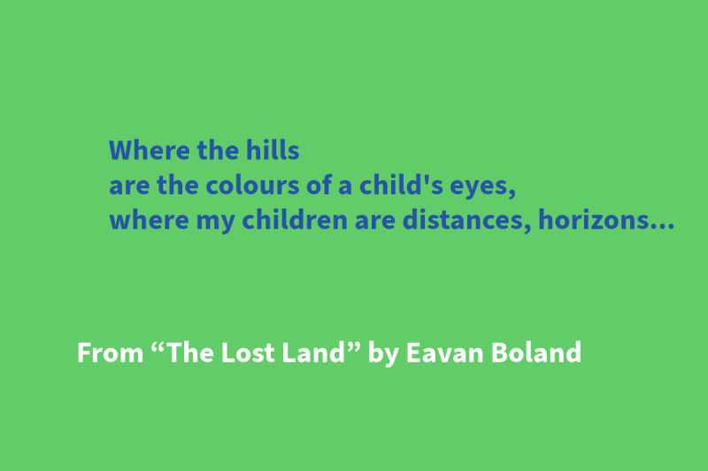 Green graphic with blue and white text that says: “Where the hills / are the colours of a child's eyes, / where my children are distances, horizons…” From “The Lost Land” by Eavan Boland"