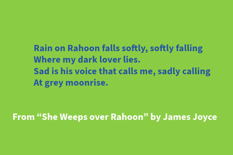 Green graphic with blue and white text that says: “Rain on Rahoon falls softly, softly falling / Where my dark lover lies. / Sad is his voice that calls me, sadly calling / At grey moonrise.” From “She Weeps over Rahoon” by James Joyce"