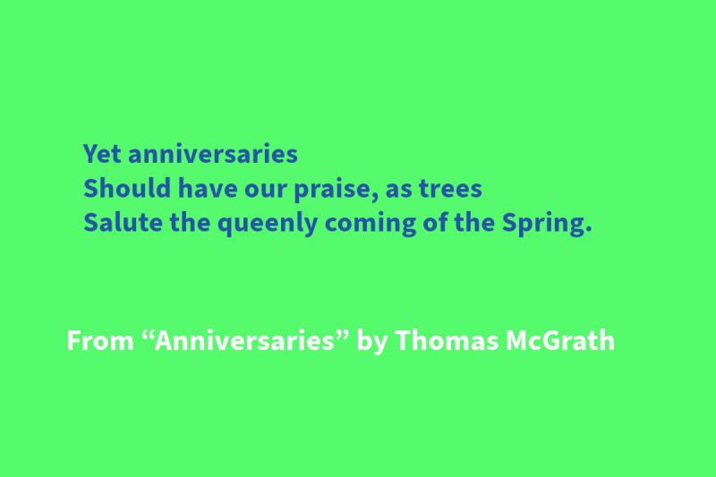 Green graphic with blue and white text that says: “Yet anniversaries / Should have our praise, as trees / Salute the queenly coming of the Spring.” From “Anniversaries” by Thomas McGrath"