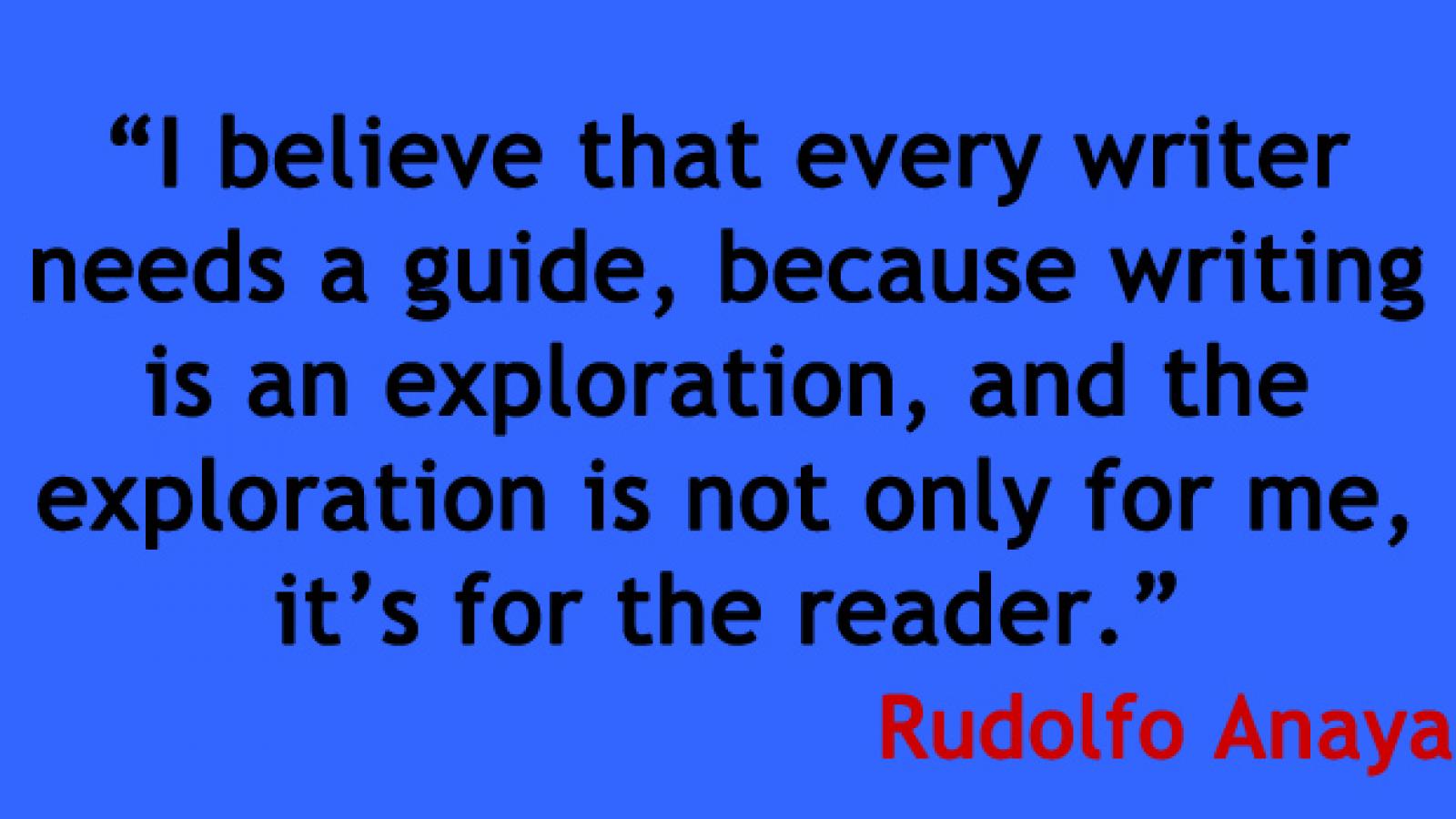 Image of a quote by Rudolfo Anaya that says I believe that every writer needs a quite, because writing is an exploration, and the exploration is not only for me, it's  for the reader.
