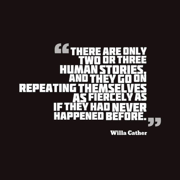 There are only 2 or 3 human stories and they go on repeating themselves as fiercely as if they had never happened before. Willa Cather