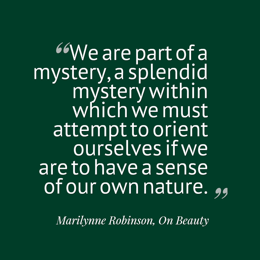 Quote graphic that reads, We are part of a mystery, a splendid mystery within which we must attempt to orient ourselves if we are to have a sense of our own nature. Marilynne Robinson, On Beauty 