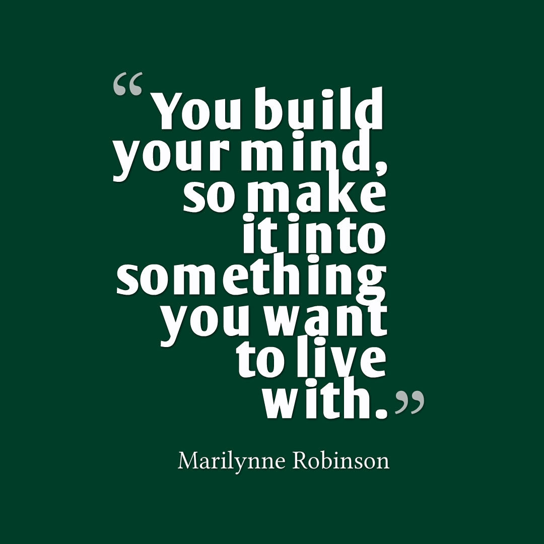 Quote graphic that reads, You build your mind, so make it into something you want to live with. Marilynne Robinson
