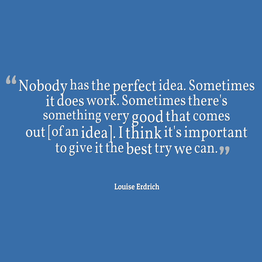 Nobody has the perfect idea. Sometimes it does work. Sometimes there's something very good that comes out [of an idea]. I think it's important to give it the best try we can. Louise Erdrich