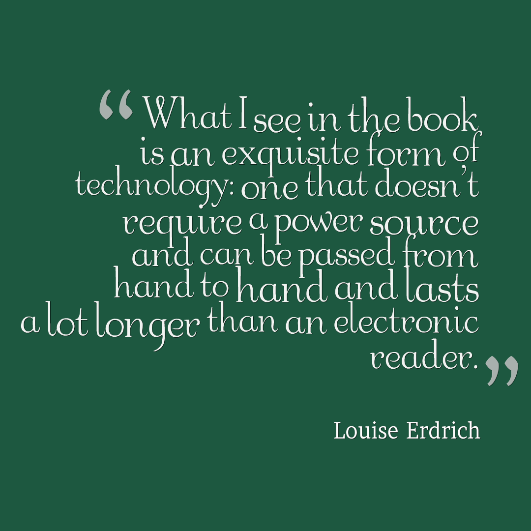 What I see in the book is an exquisite form of technology: one that doesn't require a power source and can be passed from hand to hand and lasts a lot longer than an electronic reader. Louise Erdrich