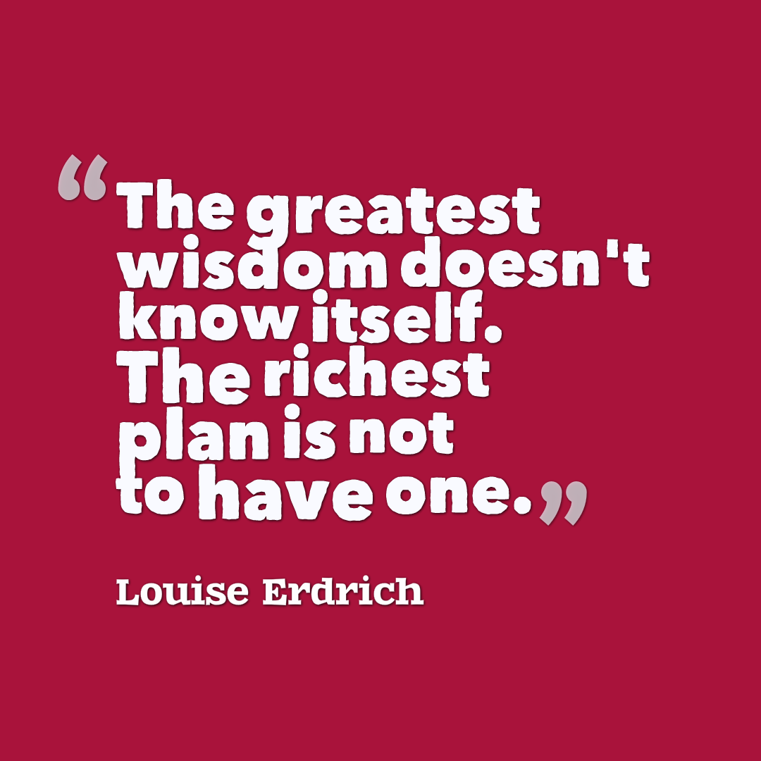 The greatest wisdom doesn't know itself. The richest plan is not to have one. Louise Erdrich