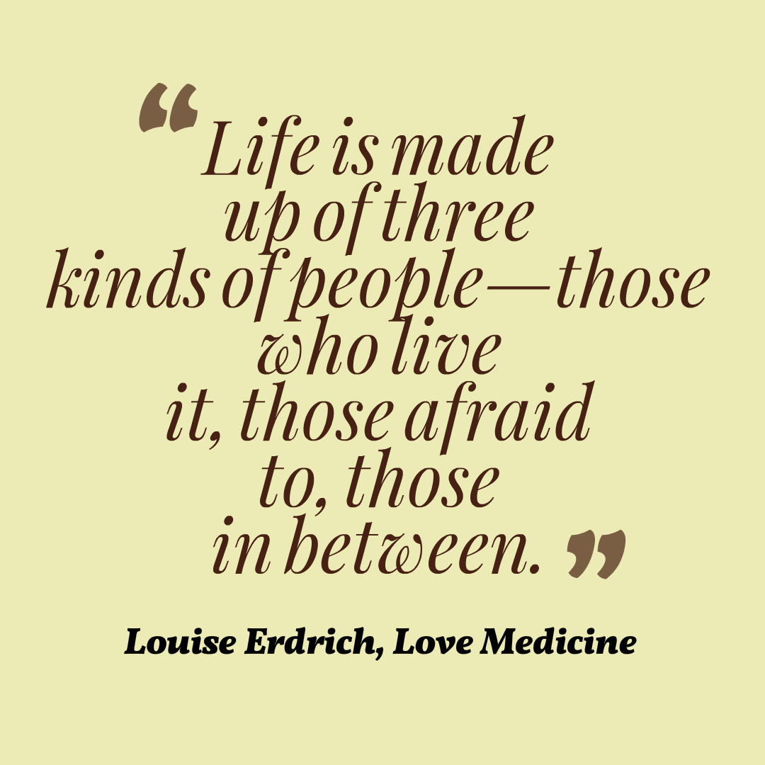 Life is made up of three kinds of people—those who live it, those afraid to, those in between. Louise Erdrich, Love Medicine