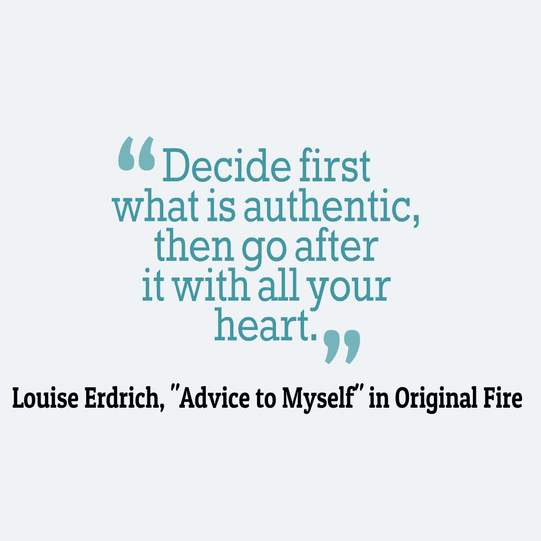 Decide first what is authentic, then go after it with all your heart. Louise Erdrich, Advice to Myself in Original Fire: Selected and New Poems