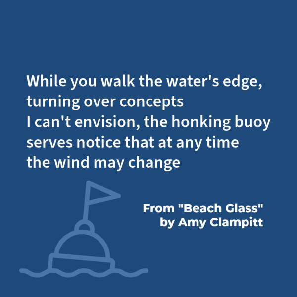 "While you walk the water's edge,/ turning over concepts/ I can't envision, the honking buoy/ serves notice that at any time/ the wind may change." From "Beach Glass" by Amy Clampitt