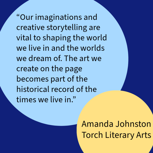 “Our imaginations and creative storytelling are vital to shaping the world we live in and the worlds we dream of. The art we create on the page becomes part of the historical record of the times we live in.” – Amanda Johnston, Torch Literary Arts 