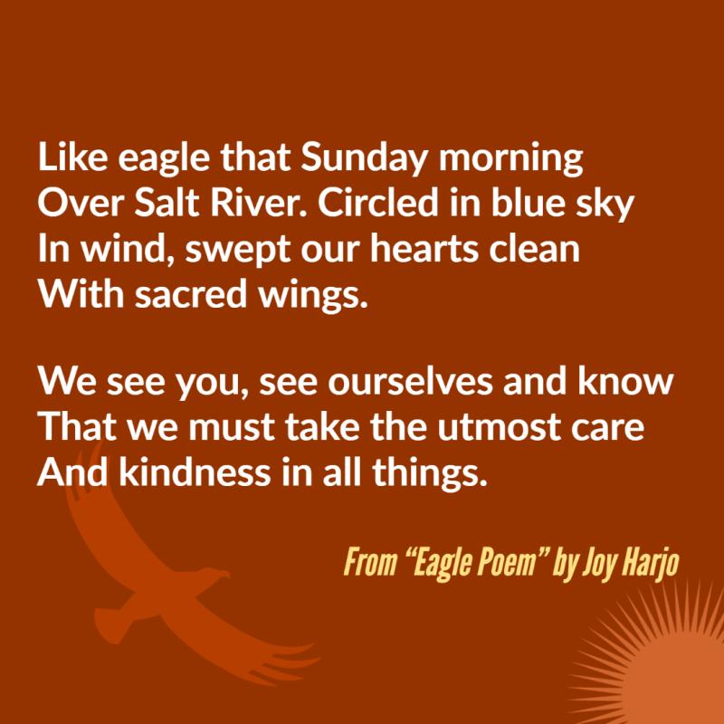 "Like eagle that Sunday morning/ Over Salt River. Circled in blue sky/ In wind, swept our hearts clean/ With sacred wings.// We see you, see ourselves and know/ That we must take the utmost care/ And kindness in all things." From "Eagle Poem" by Joy Harjo