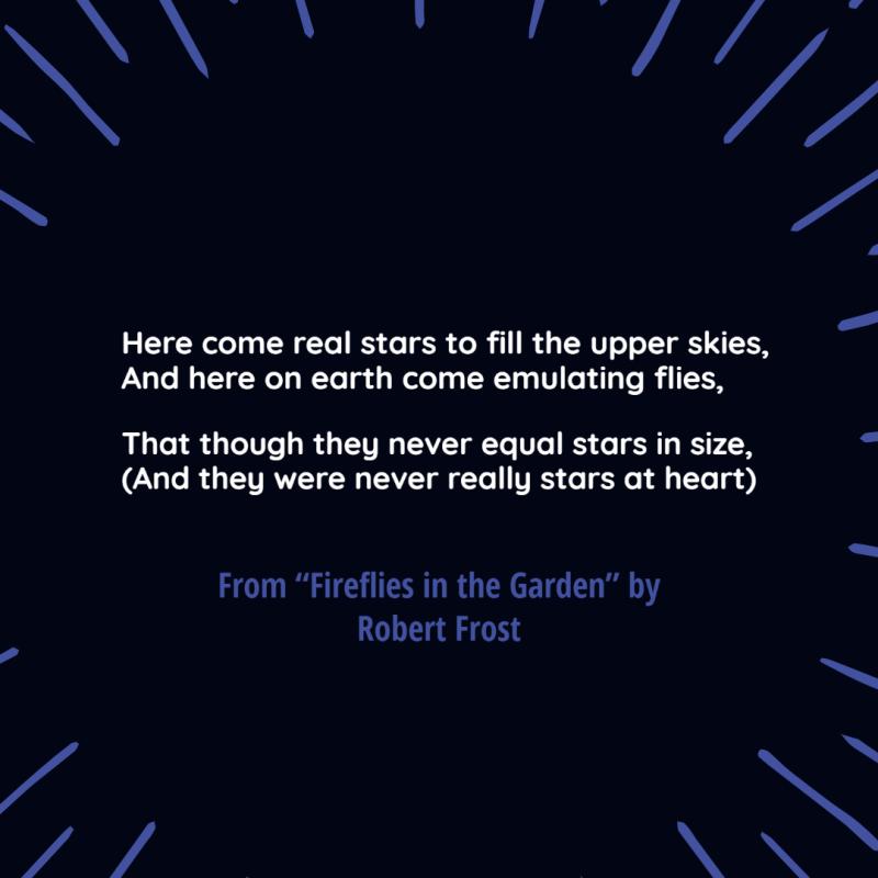 "Here come real stars to fill the upper skies,/ And here on earth come emulating flies,/ That though they never equal stars in size,/ (And they were never really stars at heart)" From "Fireflies in the Garden" by Robert Frost