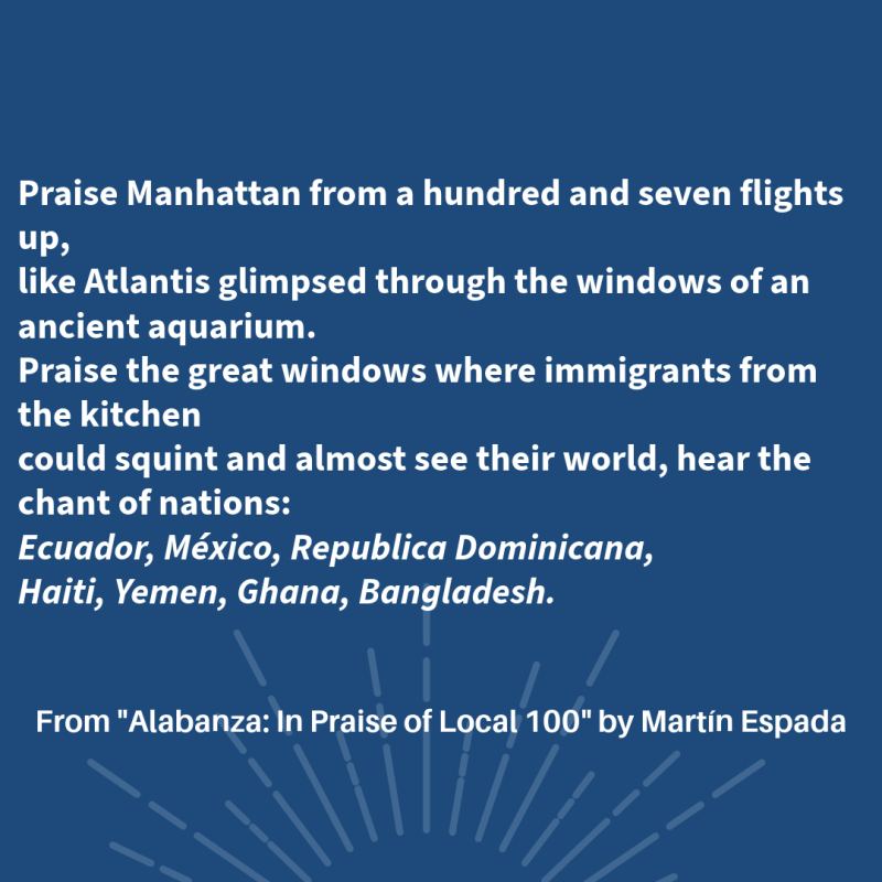 Praise Manhattan from a hundred and seven flights up,    like Atlantis glimpsed through the windows of an ancient aquarium.    Praise the great windows where immigrants from the kitchen    could squint and almost see their world, hear the chant of nations:    Ecuador, México, Republica Dominicana,    Haiti, Yemen, Ghana, Bangladesh.   From "Alabanza: In Praise of Local 100"  By Martín Espada