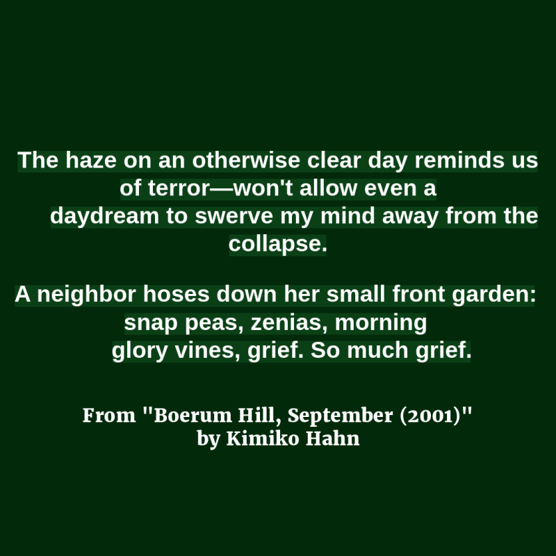 The haze on an otherwise clear day reminds us of terror—won't allow even a/ daydream to swerve my mind away from the collapse.//A neighbor hoses down her small front garden: snap peas, zenias, morning/ glory vines, grief. So much grief."  From "Boerum Hill, September (2001)" by Kimiko Hahn