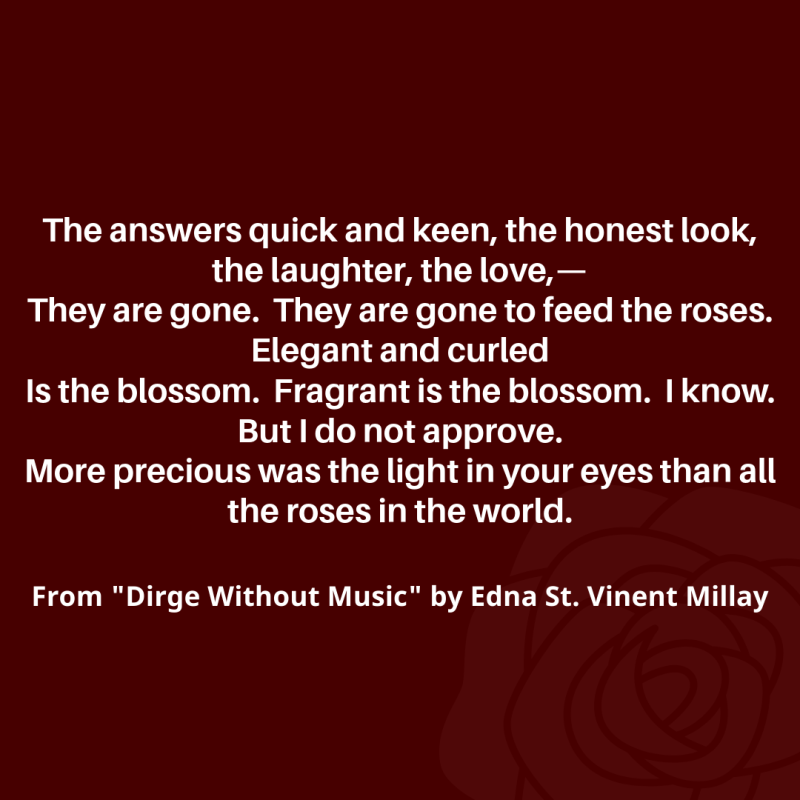 "The answers quick and keen, the honest look, the laughter, the love,—/ They are gone. They are gone to feed the roses. Elegant and curled/ Is the blossom. Fragrant is the blossom. I know. But I do not approve./ More precious was the light in your eyes than all the roses in the world./"   From "Dirge Without Music" by Edna St. Vincent Millay