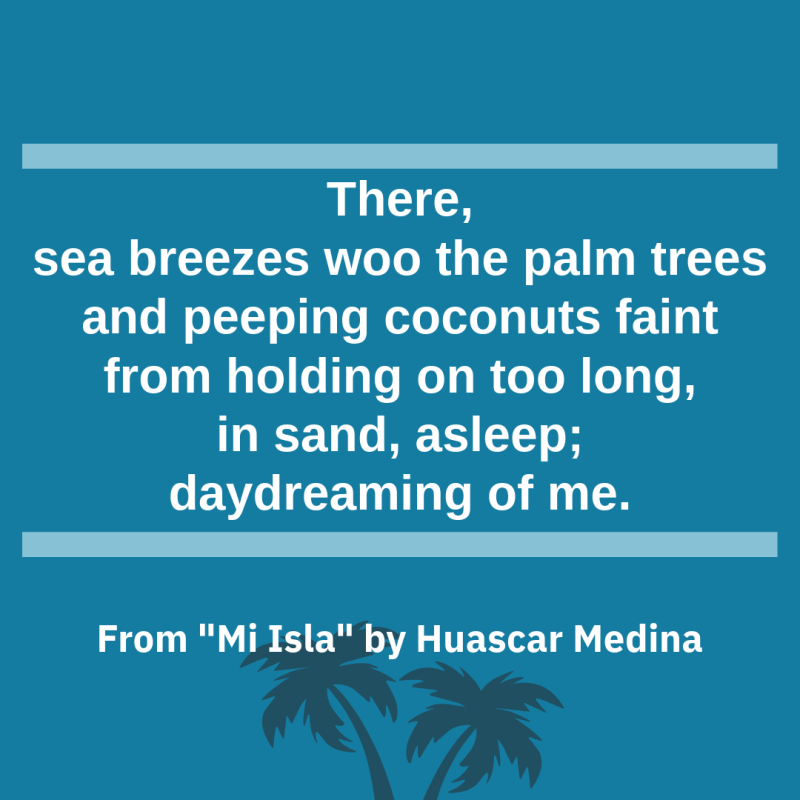 "There,/ sea breezes woo the palm trees/ and peeping coconuts faint/ from holding on too long,/ in sand, asleep;/ daydreaming of me." From "Mi Isla" by Huascar Medina
