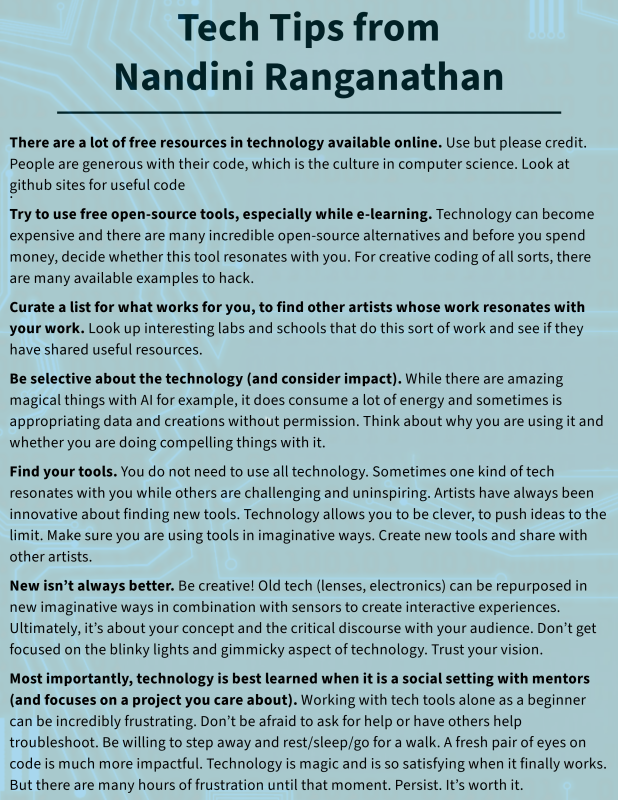 Technology Tips from Nandini: 1. There are a lot of free resources in technology available online. Use but please credit. People are generous with their code, which is the culture in computer science. Look at github sites for useful code. 2. Try to use free open-source tools, especially while e-learning. Technology can become expensive and there are many incredible open-source alternatives and before you spend money, decide whether this tool resonates with you. For creative coding of all sorts, there are many available examples to hack. 3. Curate a list for what works for you, to find other artists whose work resonates with your work. Look up interesting labs and schools that do this sort of work and see if they have shared useful resources. 4. Be selective about the technology (and consider impact). While there are amazing magical things with AI for example, it does consume a lot of energy and sometimes is appropriating data and creations without permission. Think about why you are using it and whether you are doing compelling things with it. 5. Find your tools. You do not need to use all technology. Sometimes one kind of tech resonates with you while others are challenging and uninspiring. Artists have always been innovative about finding new tools. Technology allows you to be clever, to push ideas to the limit. Make sure you are using tools in imaginative ways. Create new tools and share with other artists. 6. New isn’t always better. Be creative! Old tech (lenses, electronics) can be repurposed in new imaginative ways in combination with sensors to create interactive experiences. Ultimately, it’s about your concept and the critical discourse with your audience. Don’t get focused on the blinky lights and gimmicky aspect of technology. Trust your vision. 7. Most importantly, technology is best learned when it is a social setting with mentors (and focuses on a project you care about). Working with tech tools alone as a beginner can be incredibly frustrating. Don’t be afraid to ask for help or have others help troubleshoot. Be willing to step away and rest/sleep/go for a walk. A fresh pair of eyes on code is much more impactful. Technology is magic and is so satisfying when it finally works. But there are many hours of frustration until that moment. Persist. It’s worth it.