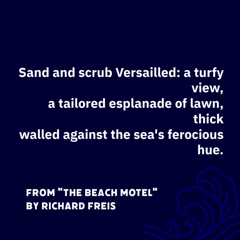 "Sand and scrub Versailled: a turfy view,/ a tailored esplanade of lawn, thick/ walled against the sea's ferocious hue." From "The Beach Motel" by Richard Freis