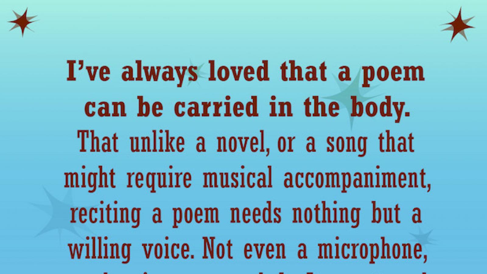 quote by Liz Acevedo I've always loved that a  poem can be carried in the body. That unlike a novel or a song that might require musical accompaniment reciting a poem needs nothing but a willing voice. Not even a microphone or clapping or a melody. 